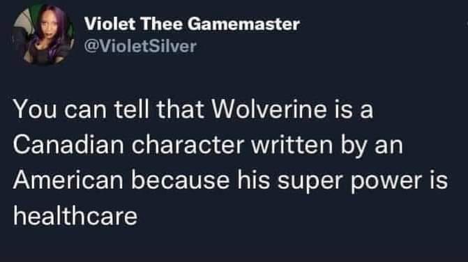 This meme is a humorous observation about the character of Wolverine, a superhero in the X-Men comics. The text reads: "You can tell that Wolverine is a Canadian character written by an American because his super power is... healthcare!" The joke is that Wolverine's ability to heal quickly from injuries is often referred to as his "healing factor," but the meme is playing on the stereotype that Canadians have access to good healthcare, implying that Wolverine's healing power is actually a result of Canada's healthcare system.